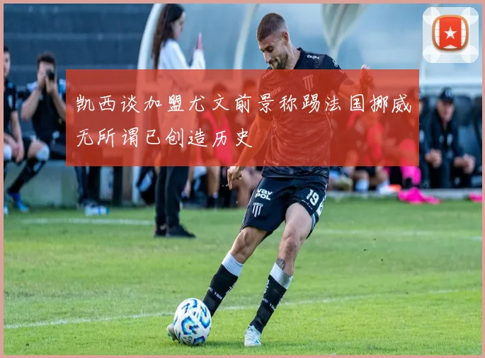 凯西谈加盟尤文前景称踢法国挪威无所谓已创造历史