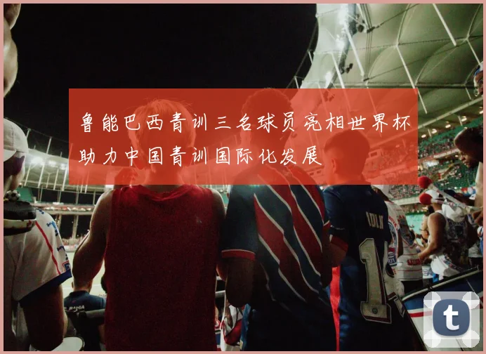 鲁能巴西青训三名球员亮相世界杯助力中国青训国际化发展