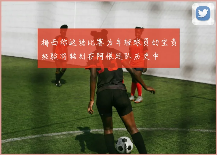 梅西称这场比赛为年轻球员的宝贵经验将铭刻在阿根廷队历史中