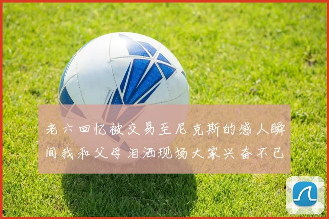老六回忆被交易至尼克斯的感人瞬间我和父母泪洒现场大家兴奋不已