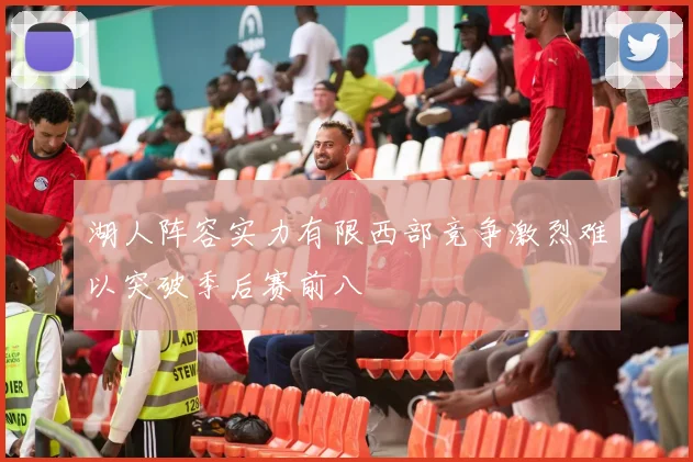 湖人阵容实力有限西部竞争激烈难以突破季后赛前八