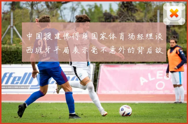 中国援建佛得角国家体育场经理谈西班牙平局表示毫不意外的背后故事