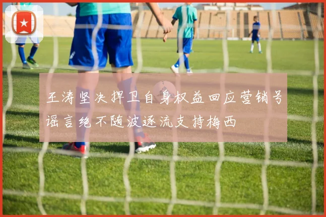 王涛坚决捍卫自身权益回应营销号谣言绝不随波逐流支持梅西