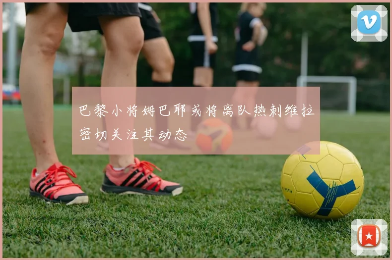巴黎小将姆巴耶或将离队热刺维拉密切关注其动态