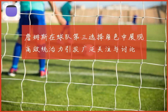 詹姆斯在球队第三选择角色中展现高效统治力引发广泛关注与讨论