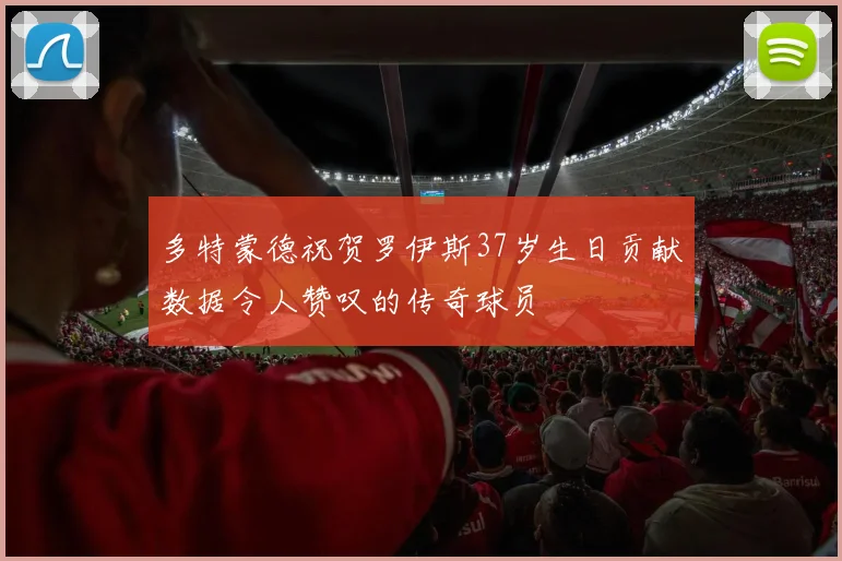 多特蒙德祝贺罗伊斯37岁生日贡献数据令人赞叹的传奇球员