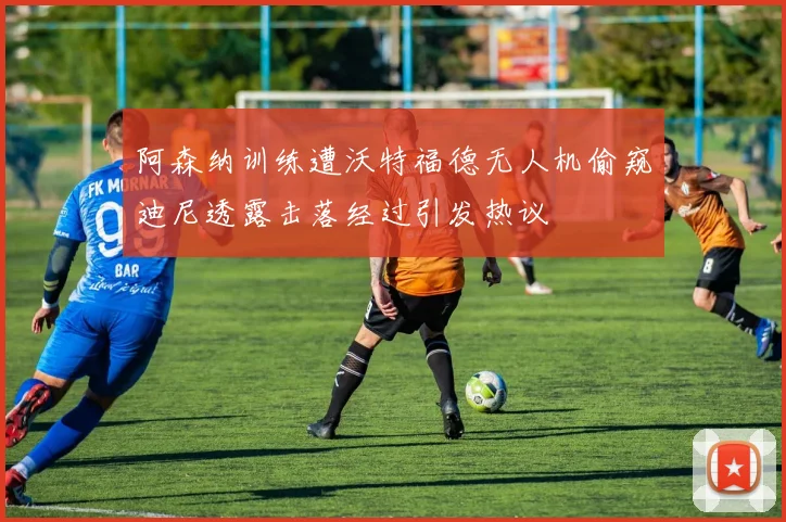 阿森纳训练遭沃特福德无人机偷窥迪尼透露击落经过引发热议