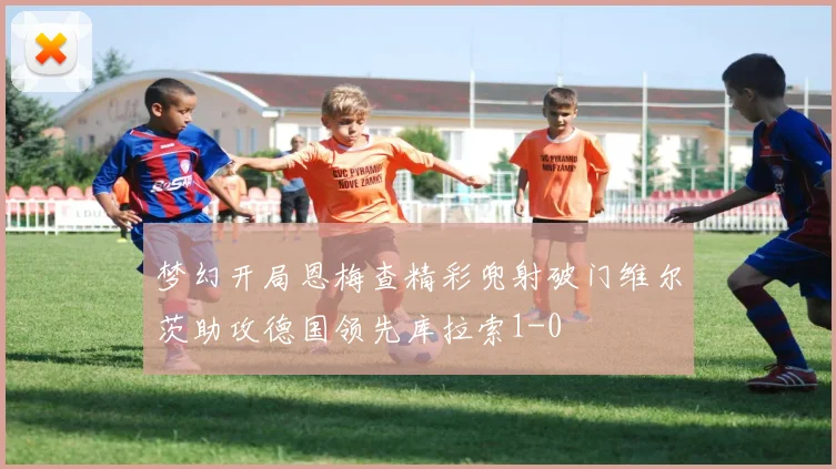 梦幻开局恩梅查精彩兜射破门维尔茨助攻德国领先库拉索1-0