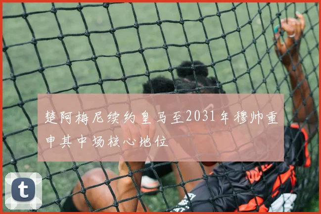 楚阿梅尼续约皇马至2031年穆帅重申其中场核心地位