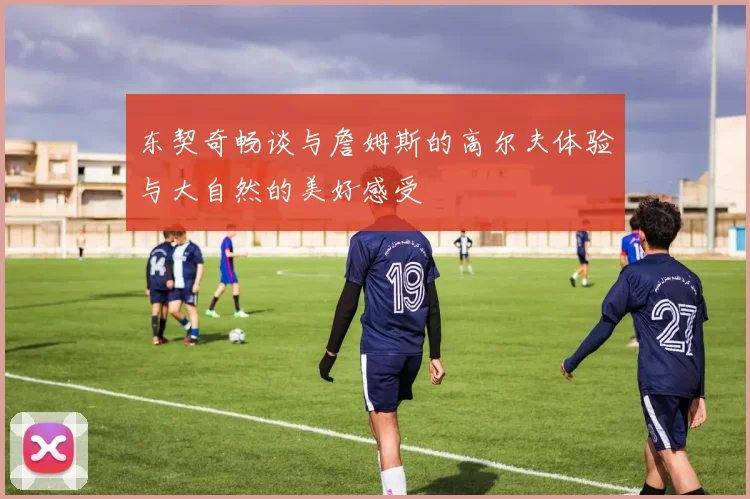 东契奇畅谈与詹姆斯的高尔夫体验与大自然的美好感受