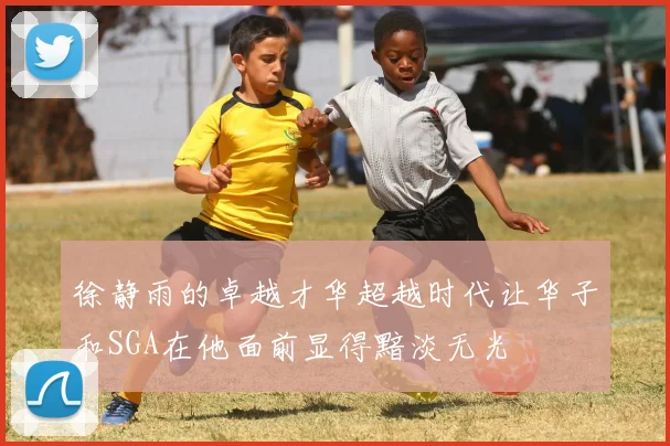 徐静雨的卓越才华超越时代让华子和SGA在他面前显得黯淡无光