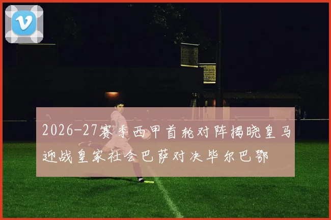 2026-27赛季西甲首轮对阵揭晓皇马迎战皇家社会巴萨对决毕尔巴鄂