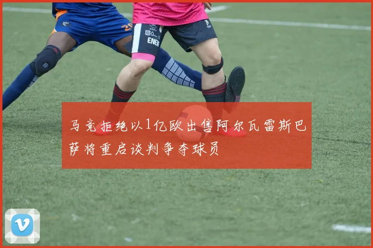 马竞拒绝以1亿欧出售阿尔瓦雷斯巴萨将重启谈判争夺球员
