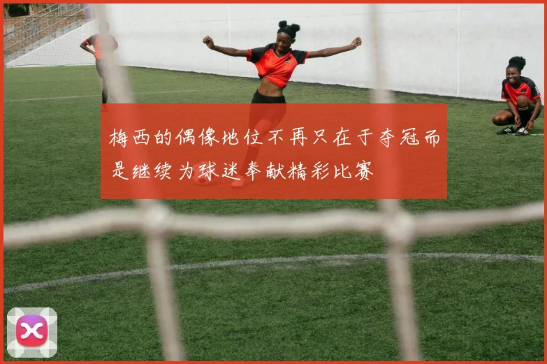 梅西的偶像地位不再只在于夺冠而是继续为球迷奉献精彩比赛