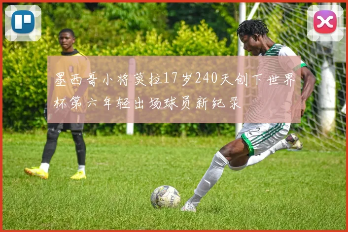 墨西哥小将莫拉17岁240天创下世界杯第六年轻出场球员新纪录