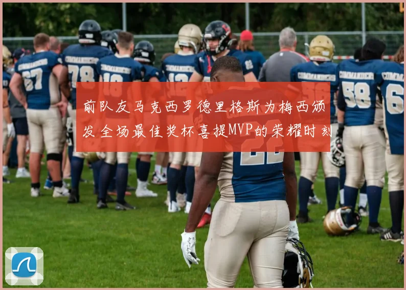 前队友马克西罗德里格斯为梅西颁发全场最佳奖杯喜提MVP的荣耀时刻
