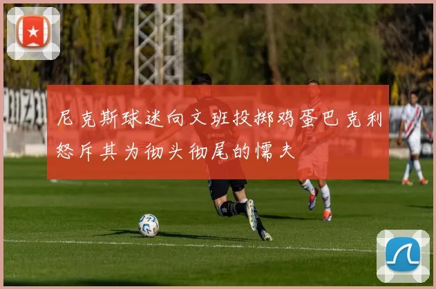 尼克斯球迷向文班投掷鸡蛋巴克利怒斥其为彻头彻尾的懦夫
