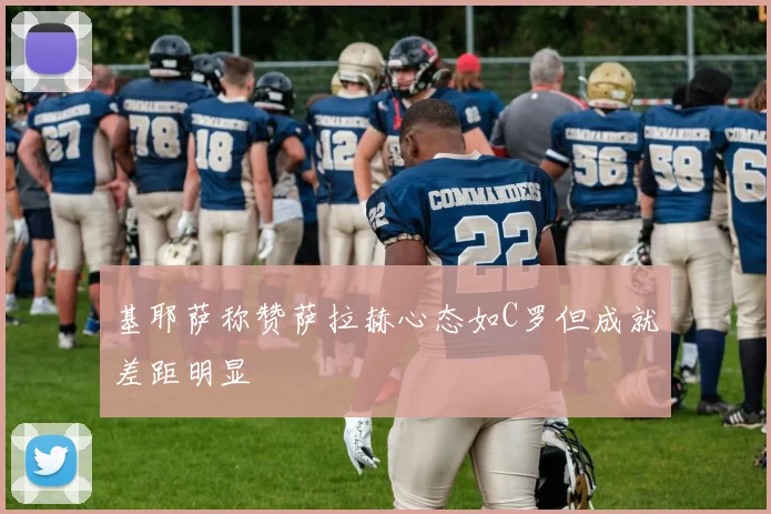 基耶萨称赞萨拉赫心态如C罗但成就差距明显