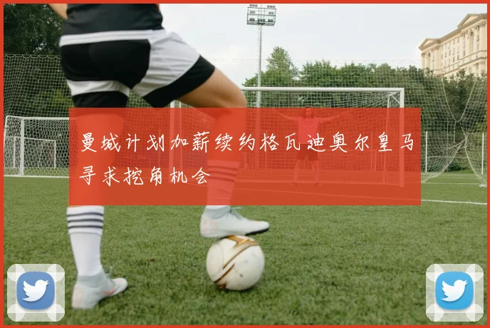 曼城计划加薪续约格瓦迪奥尔皇马寻求挖角机会