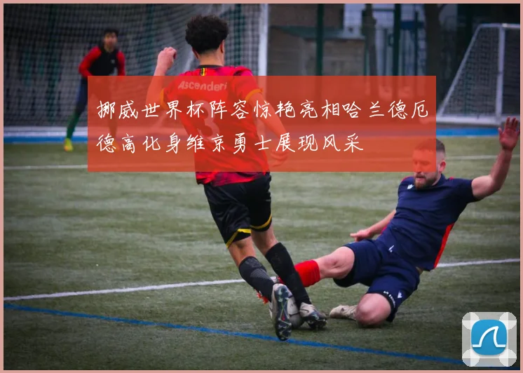 挪威世界杯阵容惊艳亮相哈兰德厄德高化身维京勇士展现风采