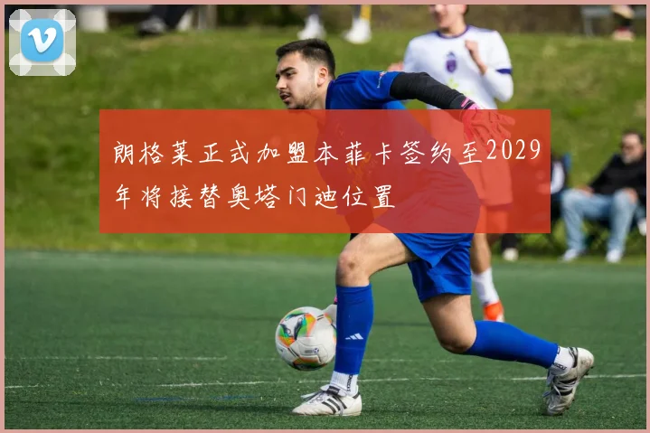 朗格莱正式加盟本菲卡签约至2029年将接替奥塔门迪位置