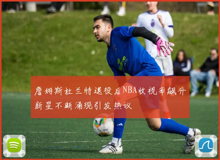 詹姆斯杜兰特退役后NBA收视率飙升新星不断涌现引发热议
