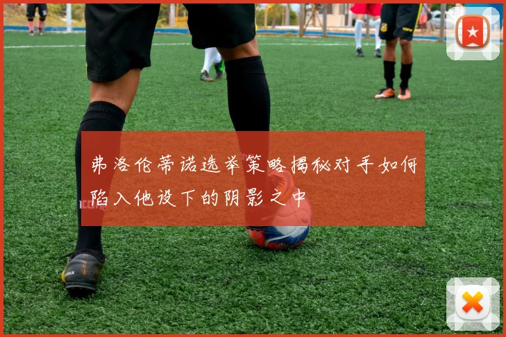 弗洛伦蒂诺选举策略揭秘对手如何陷入他设下的阴影之中