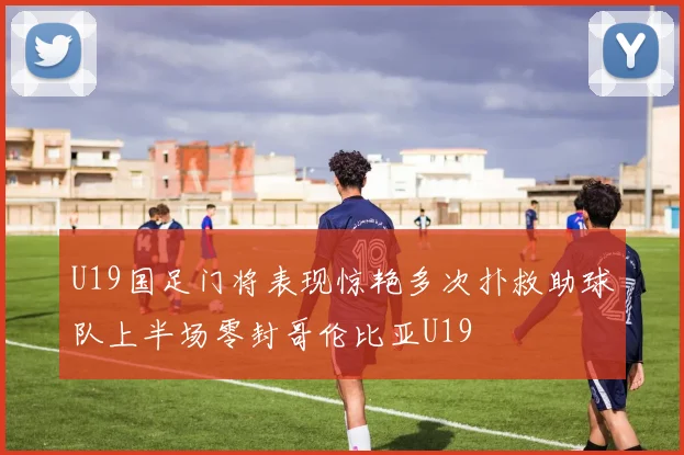 U19国足门将表现惊艳多次扑救助球队上半场零封哥伦比亚U19