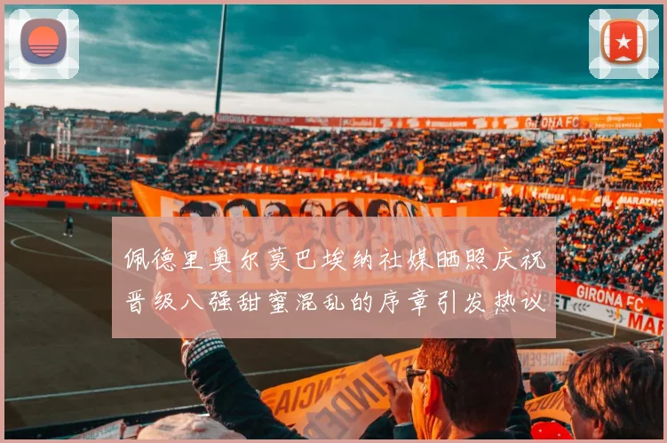 佩德里奥尔莫巴埃纳社媒晒照庆祝晋级八强甜蜜混乱的序章引发热议