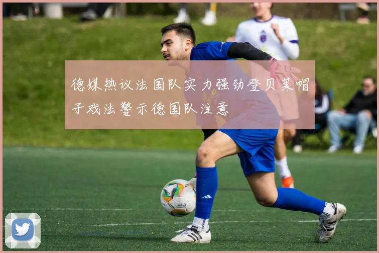 德媒热议法国队实力强劲登贝莱帽子戏法警示德国队注意