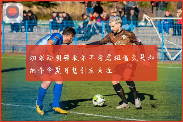 切尔西明确表示不考虑租借交易加纳乔今夏可售引发关注