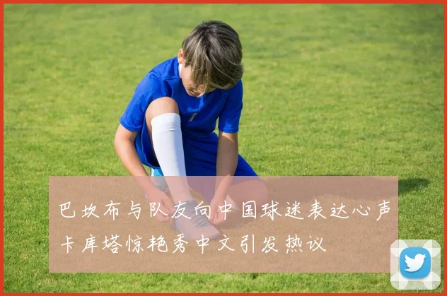 巴坎布与队友向中国球迷表达心声卡库塔惊艳秀中文引发热议