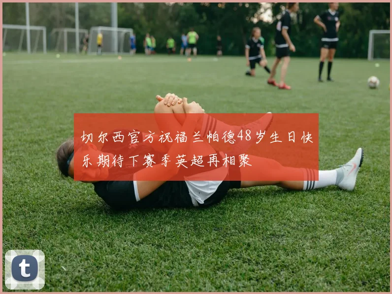 切尔西官方祝福兰帕德48岁生日快乐期待下赛季英超再相聚