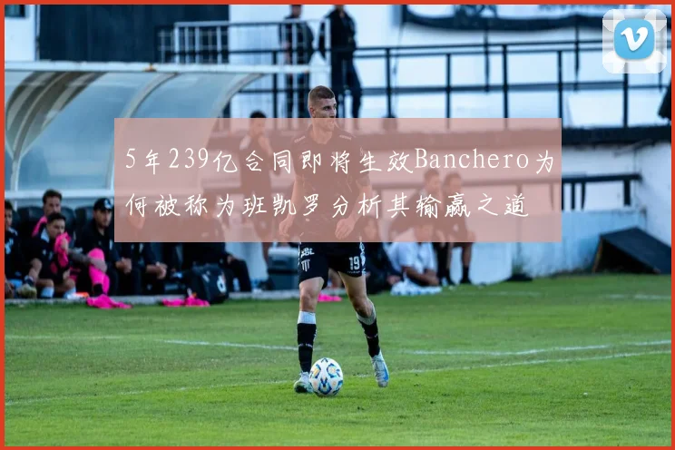 5年239亿合同即将生效Banchero为何被称为班凯罗分析其输赢之道