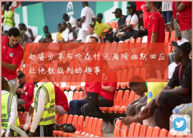 赵睿分享布伦森特点周琦幽默回应让他教裁判的趣事