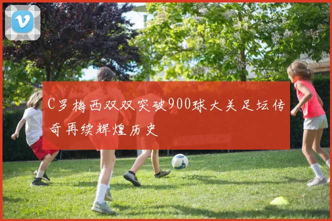 C罗梅西双双突破900球大关足坛传奇再续辉煌历史