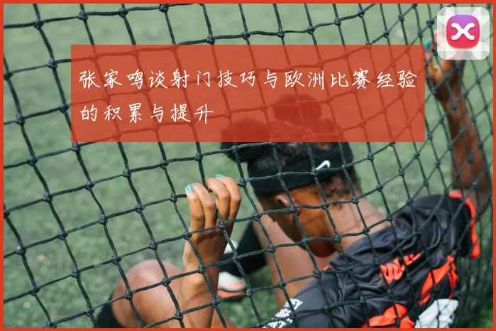 张家鸣谈射门技巧与欧洲比赛经验的积累与提升