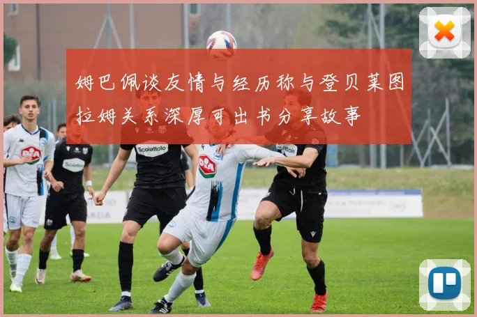 姆巴佩谈友情与经历称与登贝莱图拉姆关系深厚可出书分享故事