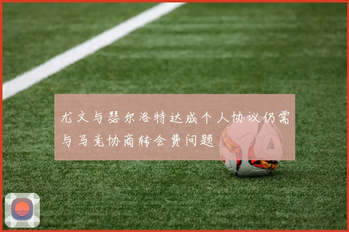 尤文与瑟尔洛特达成个人协议仍需与马竞协商转会费问题