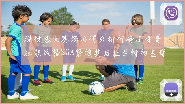 现役总决赛场均得分排行榜字母哥独领风骚SGA紧随其后杜兰特约基奇东契奇争夺第三